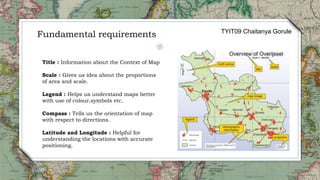 Title : Information about the Context of Map
Scale : Gives us idea about the proportions
of area and scale.
Legend : Helps us understand maps better
with use of colour,symbols etc.
Compass : Tells us the orientation of map
with respect to directions.
Latitude and Longitude : Helpful for
understanding the locations with accurate
positioning.
Fundamental requirements TYIT09 Chaitanya Gorule
 