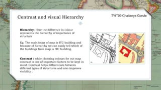 Hierarchy: Here the difference in colour
represents the hierarchy of importance of
structure
Eg. The main focus of map is ITC building and
because of hierarchy we can easily tell which of
the buildings from map is ITC building.
Contrast : while choosing colours for out map
contrast is one of important factors to be kept in
mind. Contrast helps differentiate between
different types of structures and also improves
visibility .
Contrast and visual Hierarchy TYIT09 Chaitanya Gorule
 