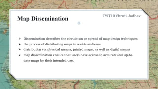  Dissemination describes the circulation or spread of map design techniques.
 the process of distributing maps to a wide audience
 distribution via physical means, printed maps, as well as digital means
 map dissemination ensure that users have access to accurate and up-to-
date maps for their intended use.
TYIT10 Shruti Jadhav
Map Dissemination
 