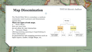 29
The World Wide Web is nowadays a medium
commonly used to present and disseminate
spatial data..
There are types of web maps.
 Static Maps
Web are view-only.
do not allow for user interaction
 Dynamic Maps
offering zooming, panning or hyperlinking to
other information
be generated by web mapping services such as
Open Layers, Leaflet, Google Maps, etc.
Map Dissemination TYIT10 Shruti Jadhav
 