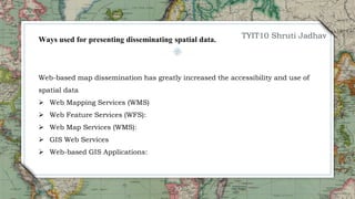30
Web-based map dissemination has greatly increased the accessibility and use of
spatial data
 Web Mapping Services (WMS)
 Web Feature Services (WFS):
 Web Map Services (WMS):
 GIS Web Services
 Web-based GIS Applications:
Ways used for presenting disseminating spatial data. TYIT10 Shruti Jadhav
 