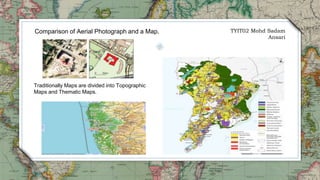 TYIT02 Mohd Sadam
Ansari
Comparison of Aerial Photograph and a Map.
Traditionally Maps are divided into Topographic
Maps and Thematic Maps.
 