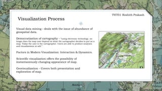 8
Visualization Process
Visual data mining - deals with the issue of abundance of
geospatial data.
Democratization of cartography - “using electronic technology. no
longer does the map user depend on what the cartographer decides to put on a
map. Today the user is the cartographer. Users are able to produce analyses
and visualizations at will.”
Factors in Modern Visualization: Interaction & Dynamics.
Scientific visualization offers the possibility of
instantaneously changing appearance of map.
Geovisualization - Covers both presentation and
exploration of map.
TYIT01 Roshith Prakash
 