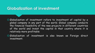 Globalization of investment
 Globalization of investment refers to investment of capital by a
global company in any part of the world. Global company conducts
the financial feasibility of the new projects in different countries
of the world and invest the capital in that country where it is
relatively more profitable
 Globalization of investment is also known as Foreign direct
investment.

 