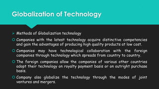 Globalization of Technology
 Methods of Globalization technology
 Companies with the latest technology acquire distinctive competencies
and gain the advantages of producing high quality products at low cost.

 Companies may have technological collaboration with the foreign
companies through technology which spreads from country to country.
 The foreign companies allow the companies of various other countries
adopt their technology on royalty payment basis or on outright purchase
basis.
 Company also globalize the technology through the modes of joint
ventures and mergers.

 