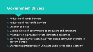Government Drivers
 Reduction of tariff barriers
 Reduction of non-tariff barriers
 Creation of blocs
 Decline in role of governments as producers and consumers
 Privatization in previously state-dominated economies
 Shift to open market economies from closed communist systems in
eastern Europe

 Increasing participation of China and India in the global economy

 