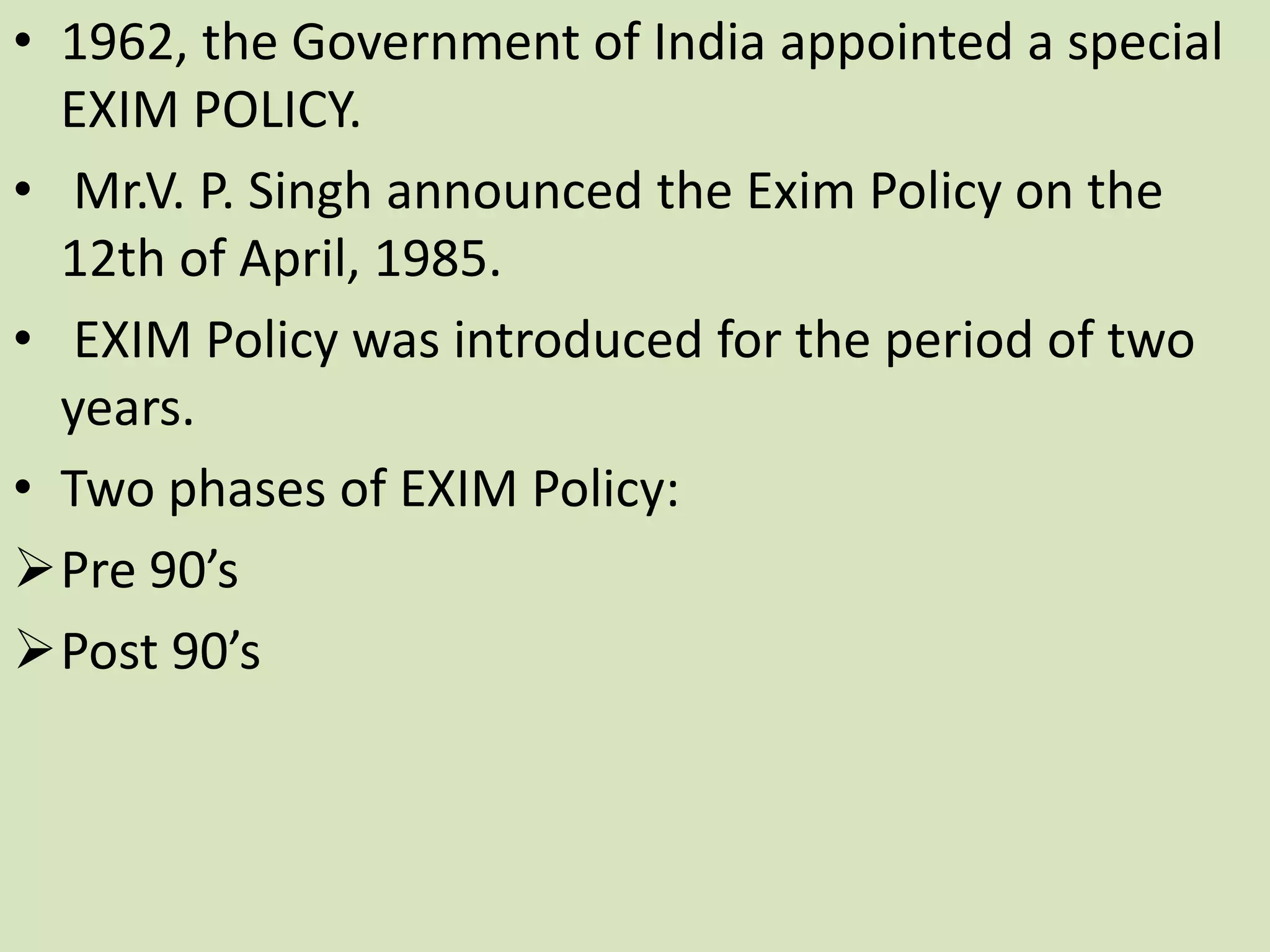 • 1962, the Government of India appointed a special
EXIM POLICY.
• Mr.V. P. Singh announced the Exim Policy on the
12th of April, 1985.
• EXIM Policy was introduced for the period of two
years.
• Two phases of EXIM Policy:
Pre 90’s
Post 90’s
 