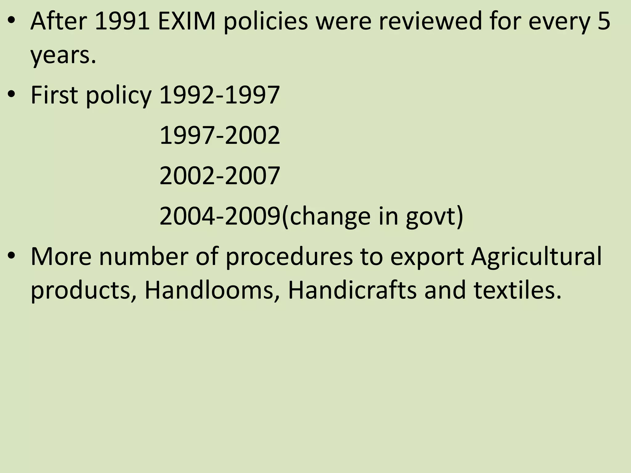 • After 1991 EXIM policies were reviewed for every 5
years.
• First policy 1992-1997
1997-2002
2002-2007
2004-2009(change in govt)
• More number of procedures to export Agricultural
products, Handlooms, Handicrafts and textiles.
 