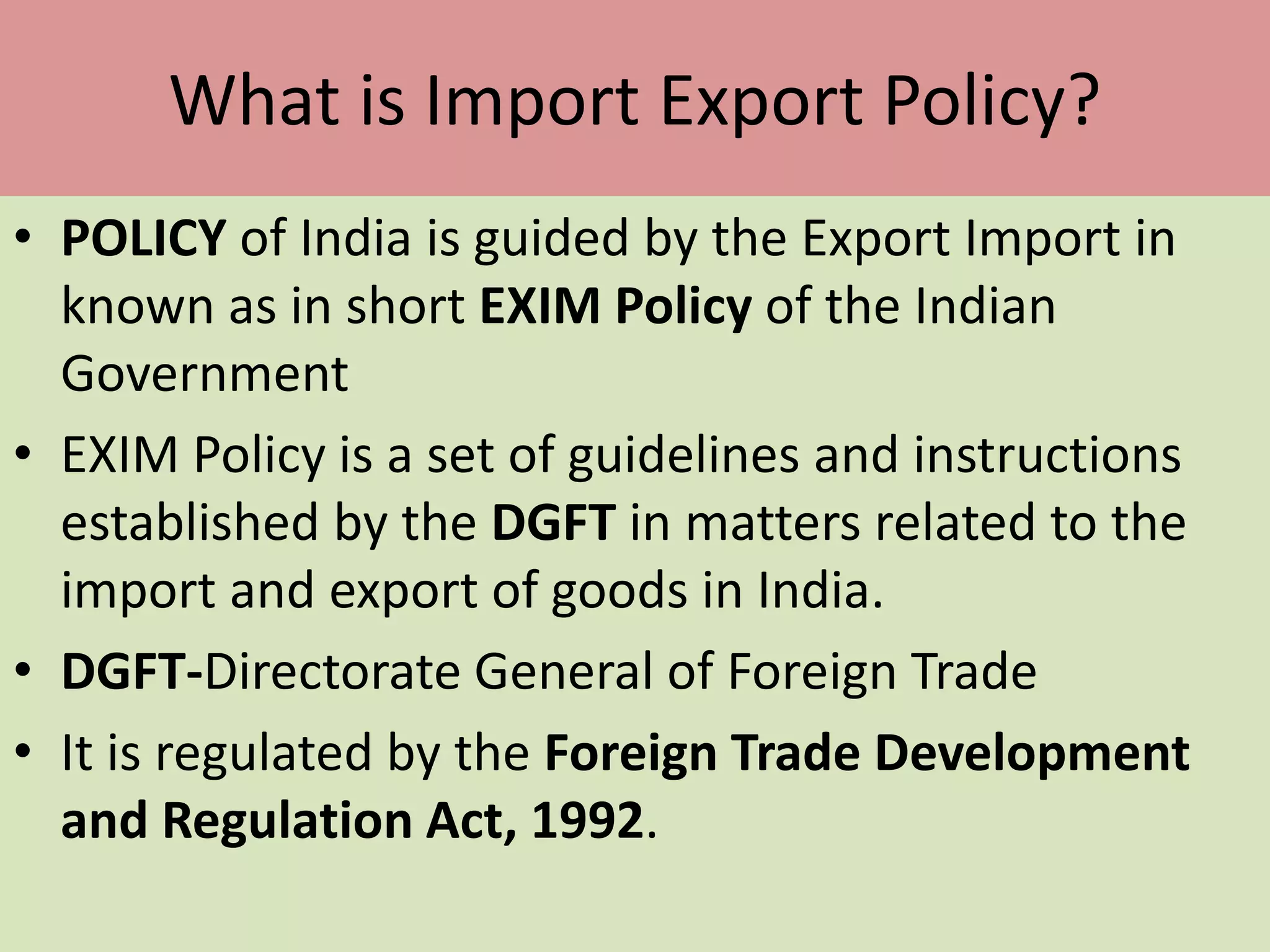 What is Import Export Policy?
• POLICY of India is guided by the Export Import in
known as in short EXIM Policy of the Indian
Government
• EXIM Policy is a set of guidelines and instructions
established by the DGFT in matters related to the
import and export of goods in India.
• DGFT-Directorate General of Foreign Trade
• It is regulated by the Foreign Trade Development
and Regulation Act, 1992.
 