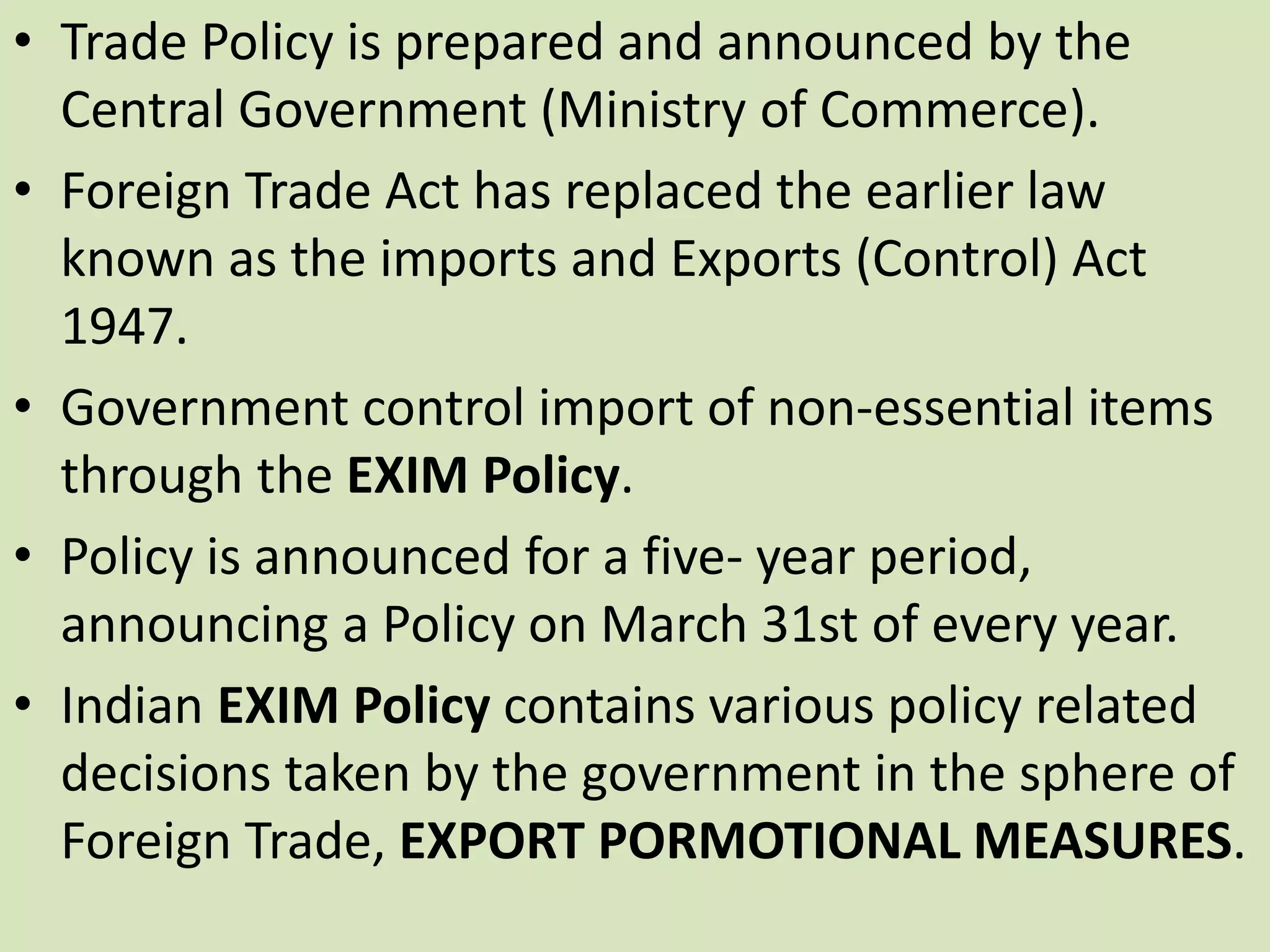 • Trade Policy is prepared and announced by the
Central Government (Ministry of Commerce).
• Foreign Trade Act has replaced the earlier law
known as the imports and Exports (Control) Act
1947.
• Government control import of non-essential items
through the EXIM Policy.
• Policy is announced for a five- year period,
announcing a Policy on March 31st of every year.
• Indian EXIM Policy contains various policy related
decisions taken by the government in the sphere of
Foreign Trade, EXPORT PORMOTIONAL MEASURES.
 