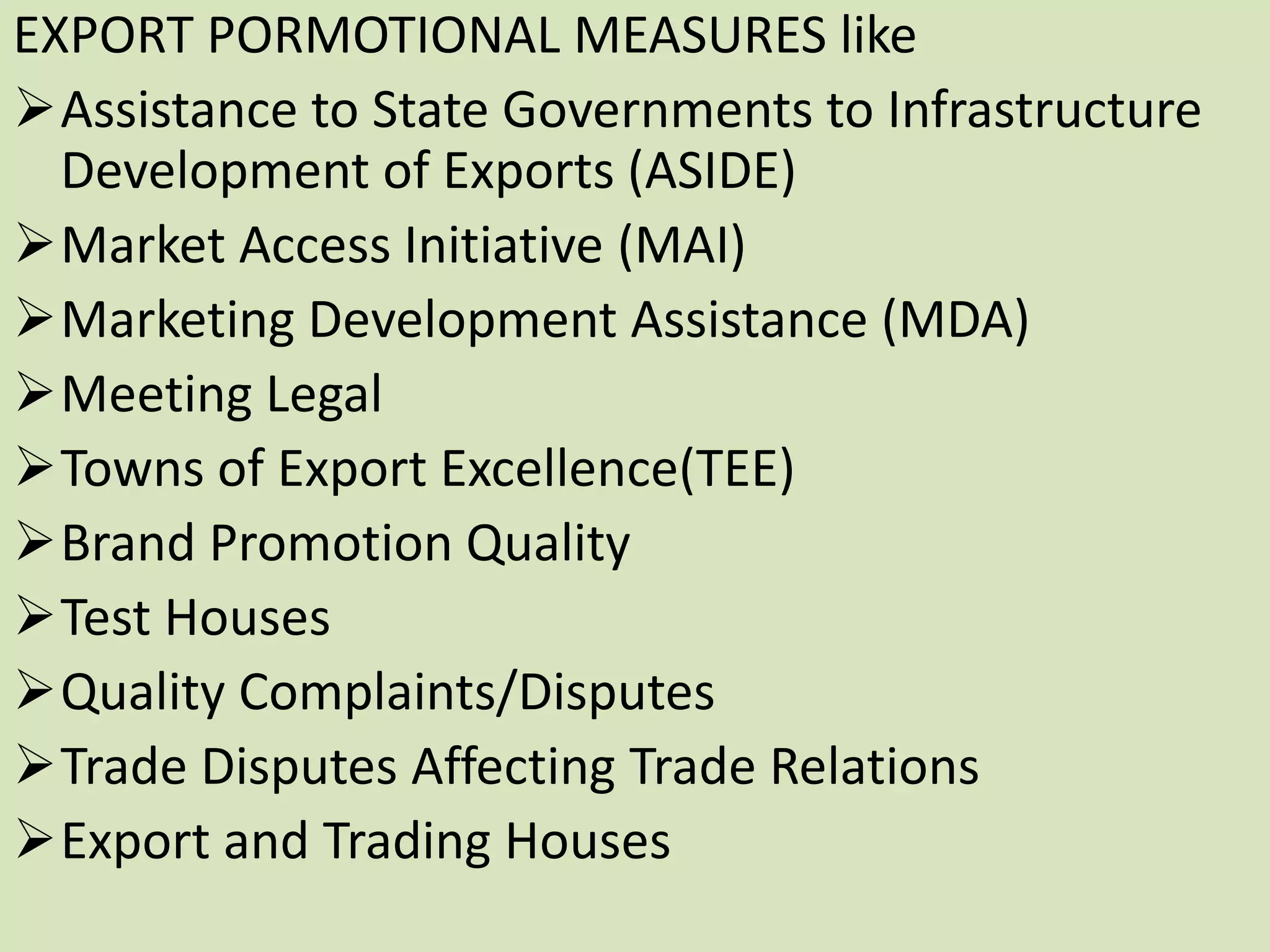 EXPORT PORMOTIONAL MEASURES like
Assistance to State Governments to Infrastructure
Development of Exports (ASIDE)
Market Access Initiative (MAI)
Marketing Development Assistance (MDA)
Meeting Legal
Towns of Export Excellence(TEE)
Brand Promotion Quality
Test Houses
Quality Complaints/Disputes
Trade Disputes Affecting Trade Relations
Export and Trading Houses
 