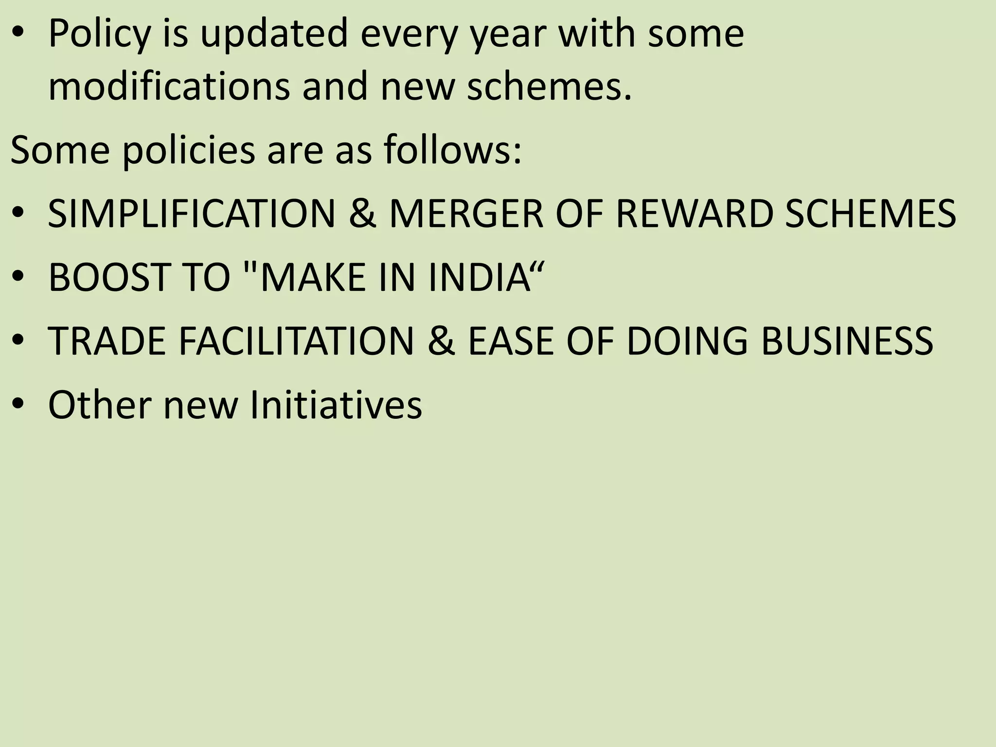 • Policy is updated every year with some
modifications and new schemes.
Some policies are as follows:
• SIMPLIFICATION & MERGER OF REWARD SCHEMES
• BOOST TO "MAKE IN INDIA“
• TRADE FACILITATION & EASE OF DOING BUSINESS
• Other new Initiatives
 