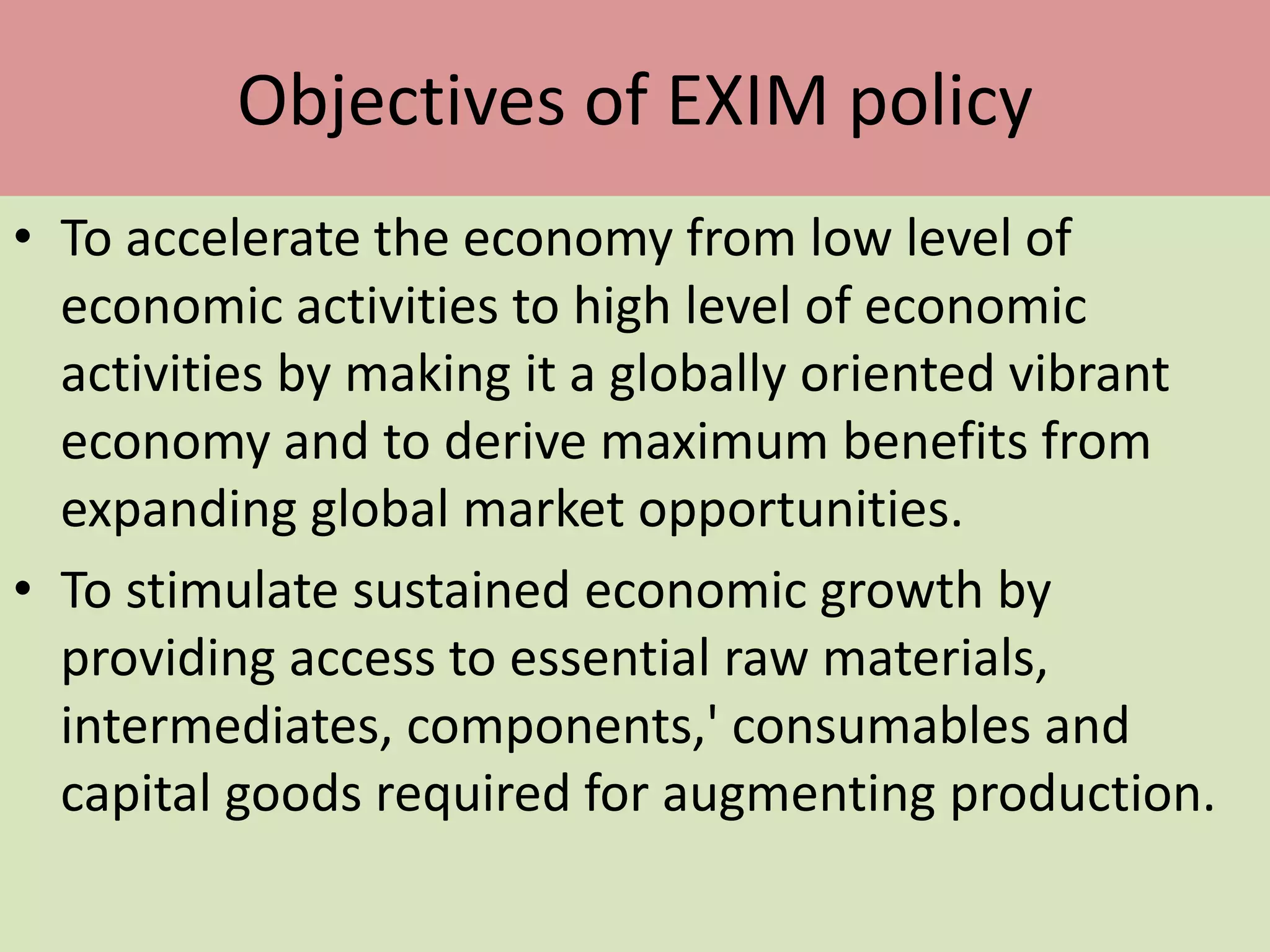 Objectives of EXIM policy
• To accelerate the economy from low level of
economic activities to high level of economic
activities by making it a globally oriented vibrant
economy and to derive maximum benefits from
expanding global market opportunities.
• To stimulate sustained economic growth by
providing access to essential raw materials,
intermediates, components,' consumables and
capital goods required for augmenting production.
 