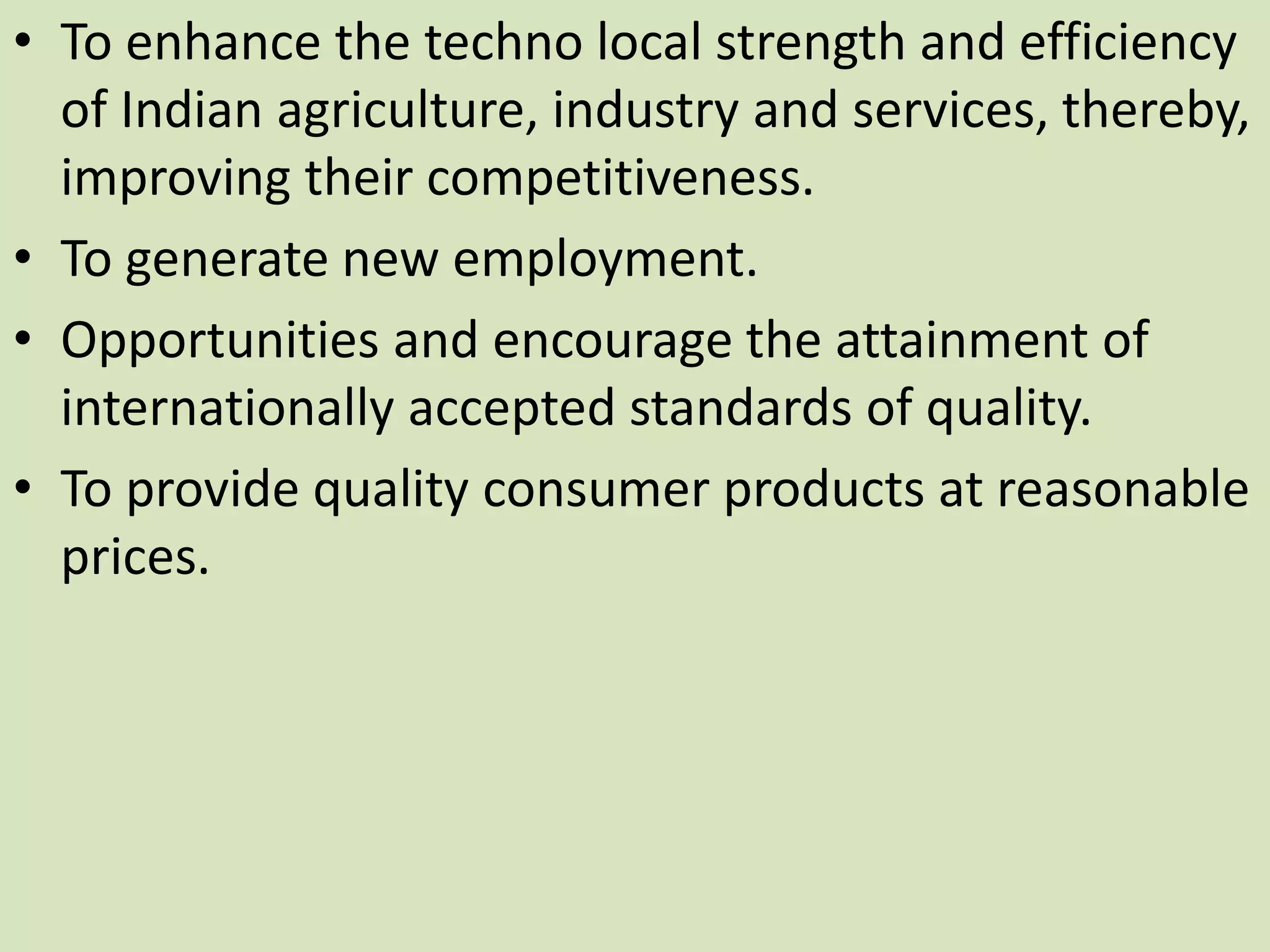 • To enhance the techno local strength and efficiency
of Indian agriculture, industry and services, thereby,
improving their competitiveness.
• To generate new employment.
• Opportunities and encourage the attainment of
internationally accepted standards of quality.
• To provide quality consumer products at reasonable
prices.
 
