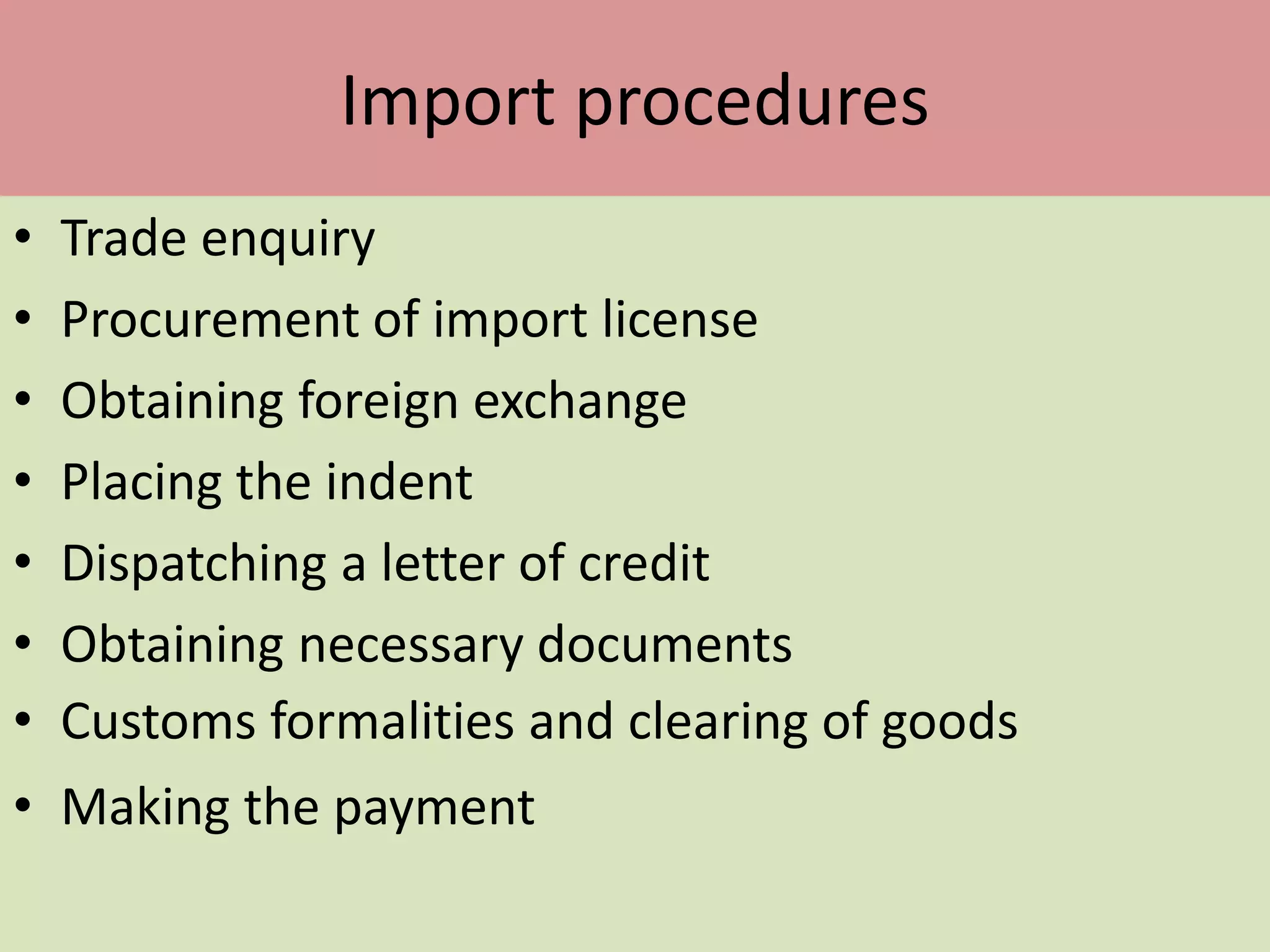 Import procedures
• Trade enquiry
• Procurement of import license
• Obtaining foreign exchange
• Placing the indent
• Dispatching a letter of credit
• Obtaining necessary documents
• Customs formalities and clearing of goods
• Making the payment
 