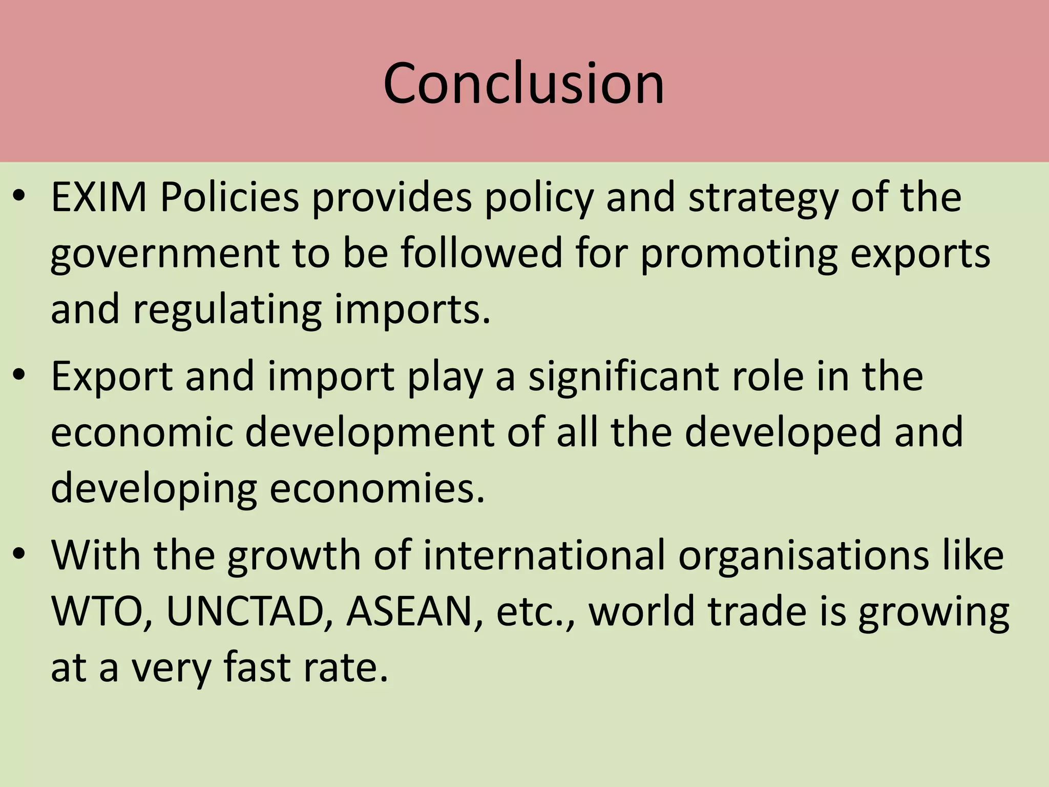 Conclusion
• EXIM Policies provides policy and strategy of the
government to be followed for promoting exports
and regulating imports.
• Export and import play a significant role in the
economic development of all the developed and
developing economies.
• With the growth of international organisations like
WTO, UNCTAD, ASEAN, etc., world trade is growing
at a very fast rate.
 