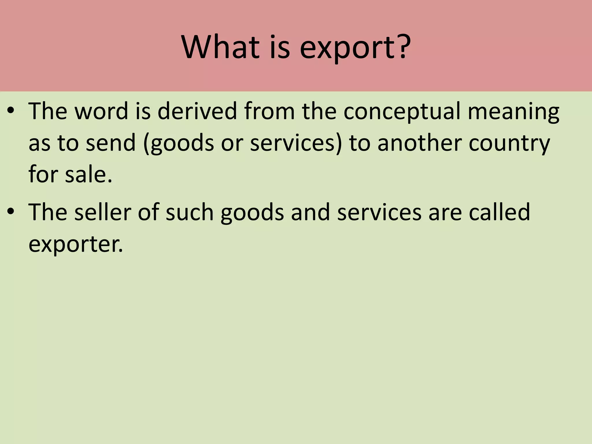 What is export?
• The word is derived from the conceptual meaning
as to send (goods or services) to another country
for sale.
• The seller of such goods and services are called
exporter.
 
