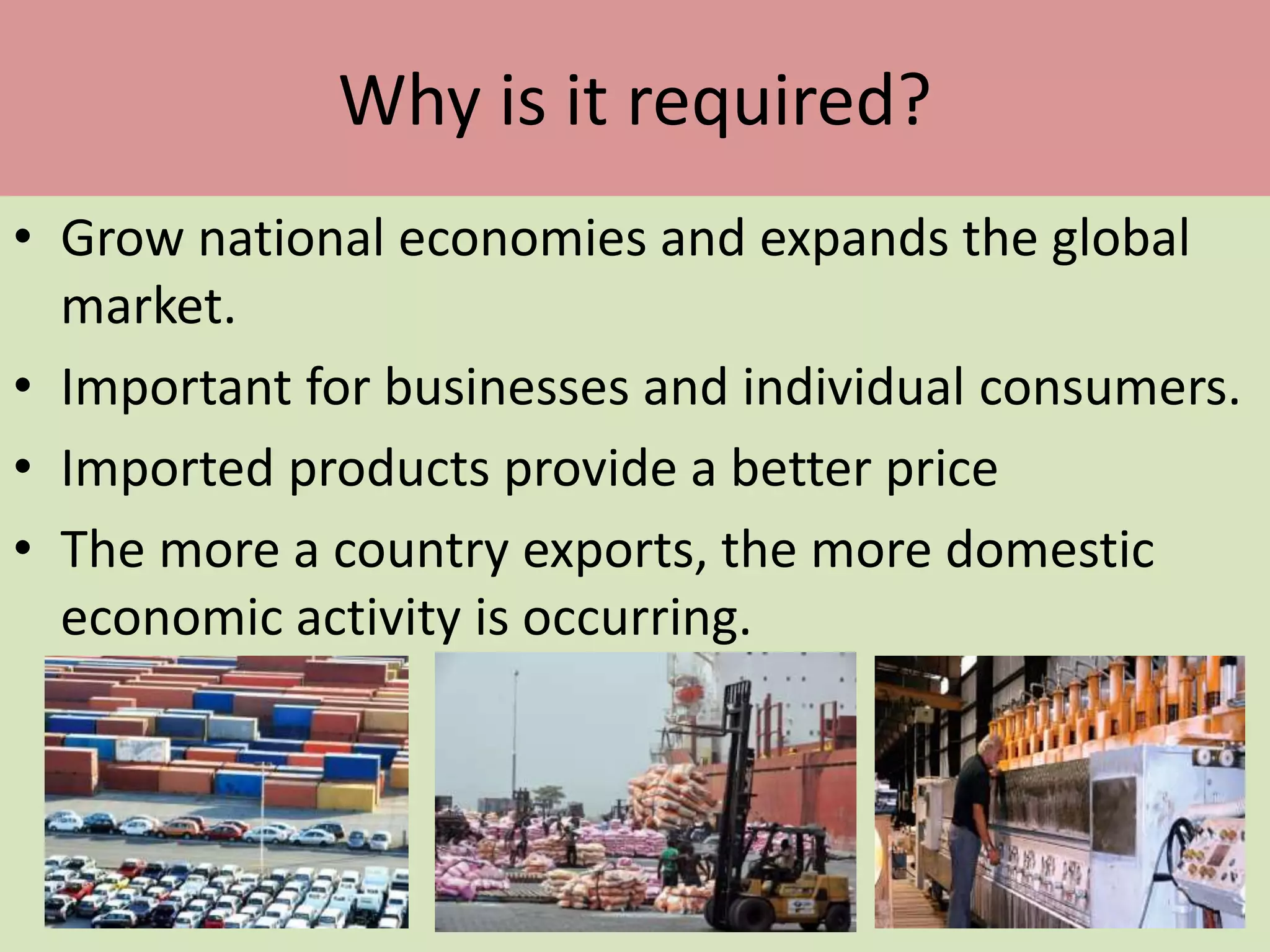 Why is it required?
• Grow national economies and expands the global
market.
• Important for businesses and individual consumers.
• Imported products provide a better price
• The more a country exports, the more domestic
economic activity is occurring.
 