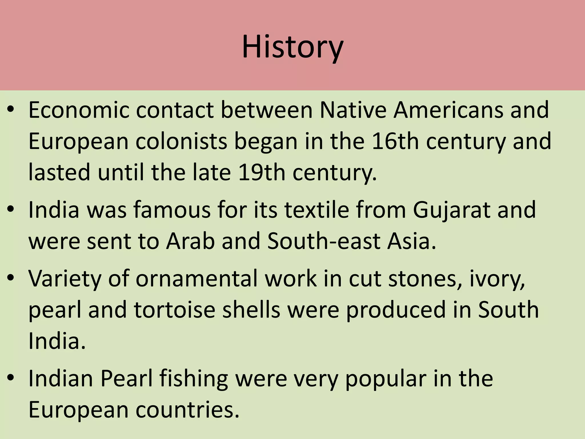 History
• Economic contact between Native Americans and
European colonists began in the 16th century and
lasted until the late 19th century.
• India was famous for its textile from Gujarat and
were sent to Arab and South-east Asia.
• Variety of ornamental work in cut stones, ivory,
pearl and tortoise shells were produced in South
India.
• Indian Pearl fishing were very popular in the
European countries.
 