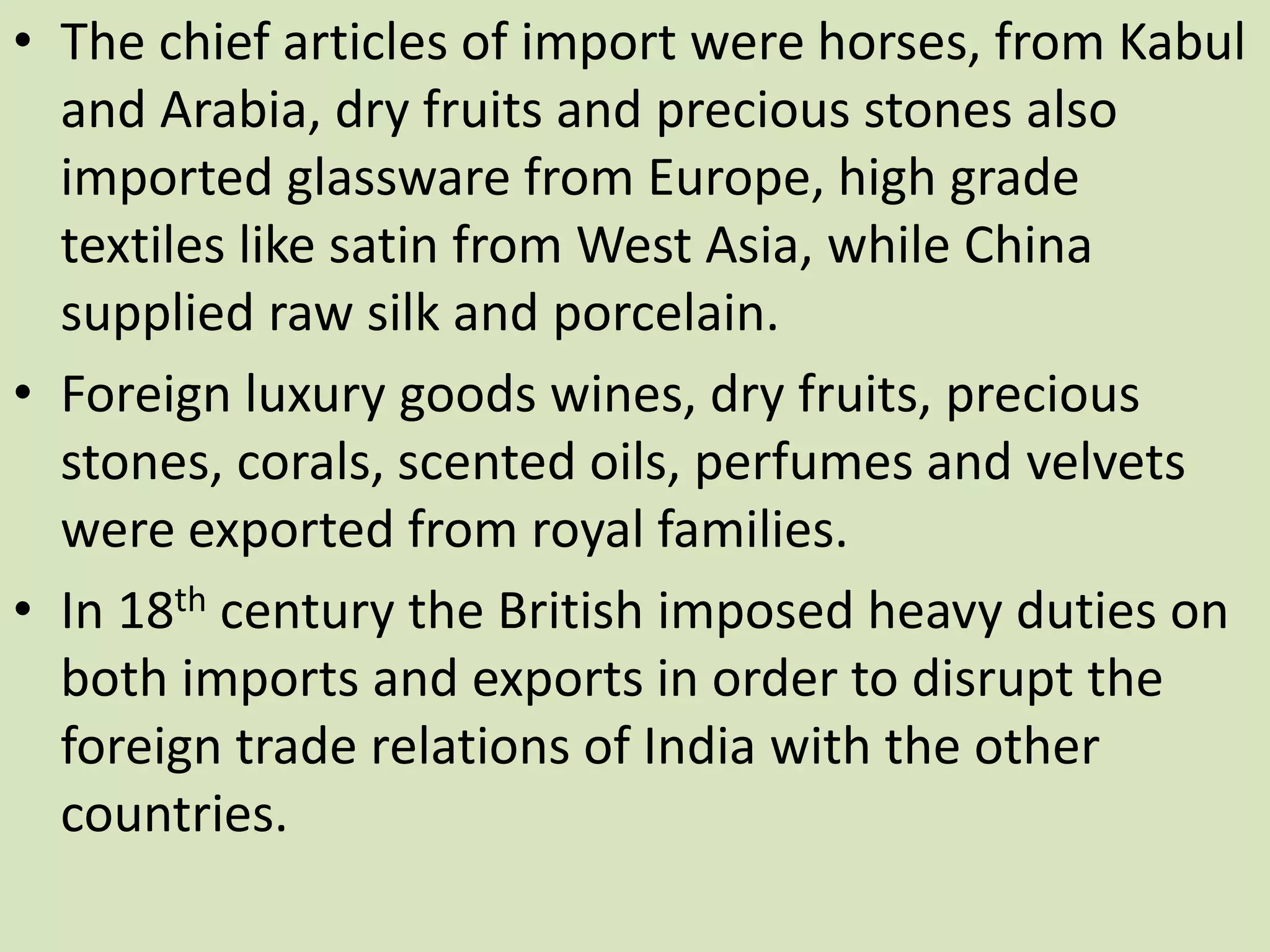 • The chief articles of import were horses, from Kabul
and Arabia, dry fruits and precious stones also
imported glassware from Europe, high grade
textiles like satin from West Asia, while China
supplied raw silk and porcelain.
• Foreign luxury goods wines, dry fruits, precious
stones, corals, scented oils, perfumes and velvets
were exported from royal families.
• In 18th century the British imposed heavy duties on
both imports and exports in order to disrupt the
foreign trade relations of India with the other
countries.
 