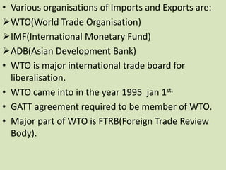 • Various organisations of Imports and Exports are:
WTO(World Trade Organisation)
IMF(International Monetary Fund)
ADB(Asian Development Bank)
• WTO is major international trade board for
liberalisation.
• WTO came into in the year 1995 jan 1st.
• GATT agreement required to be member of WTO.
• Major part of WTO is FTRB(Foreign Trade Review
Body).
 