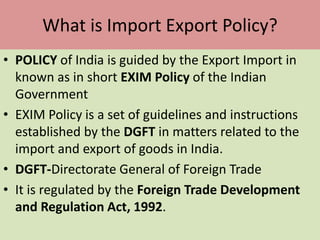 What is Import Export Policy?
• POLICY of India is guided by the Export Import in
known as in short EXIM Policy of the Indian
Government
• EXIM Policy is a set of guidelines and instructions
established by the DGFT in matters related to the
import and export of goods in India.
• DGFT-Directorate General of Foreign Trade
• It is regulated by the Foreign Trade Development
and Regulation Act, 1992.
 