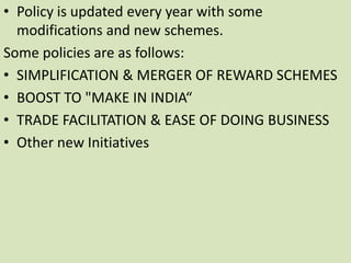 • Policy is updated every year with some
modifications and new schemes.
Some policies are as follows:
• SIMPLIFICATION & MERGER OF REWARD SCHEMES
• BOOST TO "MAKE IN INDIA“
• TRADE FACILITATION & EASE OF DOING BUSINESS
• Other new Initiatives
 