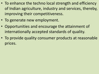 • To enhance the techno local strength and efficiency
of Indian agriculture, industry and services, thereby,
improving their competitiveness.
• To generate new employment.
• Opportunities and encourage the attainment of
internationally accepted standards of quality.
• To provide quality consumer products at reasonable
prices.
 