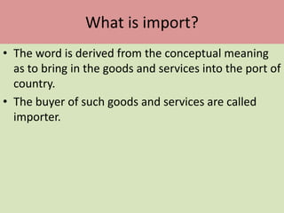 What is import?
• The word is derived from the conceptual meaning
as to bring in the goods and services into the port of
country.
• The buyer of such goods and services are called
importer.
 