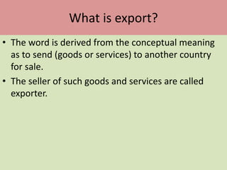 What is export?
• The word is derived from the conceptual meaning
as to send (goods or services) to another country
for sale.
• The seller of such goods and services are called
exporter.
 