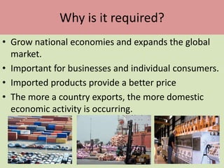 Why is it required?
• Grow national economies and expands the global
market.
• Important for businesses and individual consumers.
• Imported products provide a better price
• The more a country exports, the more domestic
economic activity is occurring.
 