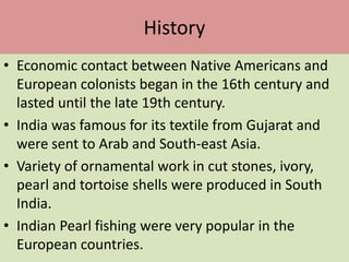History
• Economic contact between Native Americans and
European colonists began in the 16th century and
lasted until the late 19th century.
• India was famous for its textile from Gujarat and
were sent to Arab and South-east Asia.
• Variety of ornamental work in cut stones, ivory,
pearl and tortoise shells were produced in South
India.
• Indian Pearl fishing were very popular in the
European countries.
 