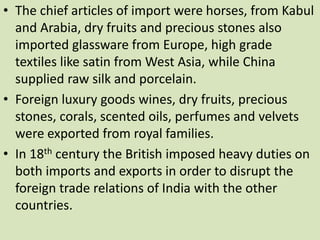 • The chief articles of import were horses, from Kabul
and Arabia, dry fruits and precious stones also
imported glassware from Europe, high grade
textiles like satin from West Asia, while China
supplied raw silk and porcelain.
• Foreign luxury goods wines, dry fruits, precious
stones, corals, scented oils, perfumes and velvets
were exported from royal families.
• In 18th century the British imposed heavy duties on
both imports and exports in order to disrupt the
foreign trade relations of India with the other
countries.
 