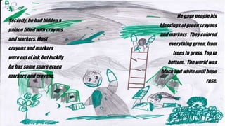 He gave people his
blessings of green crayons
and markers . They colored
everything green, from
trees to grass. Top to
bottom.. The world was
black and white until hope
rose.
Secretly, he had hidden a
palace filled with crayons
and markers. Most
crayons and markers
were out of ink, but luckily
he has some spare green
markers and crayons.
 
