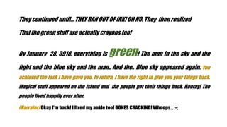 They continued until THEY RAN OUT OF INK! OH NO. They then realized
That the green stuff are actually crayons too!
By January 28, 3918, everything is green! The man in the sky and the
light and the blue sky and the man.. And the.. Blue sky appeared again. You
achieved the task I have gave you. In return, I have the right to give you your things back.
Magical stuff appeared on the island and the people got their things back. Hooray! The
people lived happily ever after.
(Narrator) Okay Im back! I fixed my ankle too! BONES CRACKING! Whoops ;-;
 