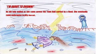 IM ABOUT TO DROWN!
An old lady wailed as she came across the Town Hall carried by a flood. She eventually
came underwater in pity. How sad
 
