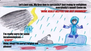 Lets just say.. My first line is sarcastic? Just trying to enlighten
everybodys mood! Come on.
WOW, REALLY HELPFUL! SHE JUST DROWNED!
Im really sorry for some
inconveniences
STOP!!!
Okay, okay! Im sorry! Forgive me
please!
 