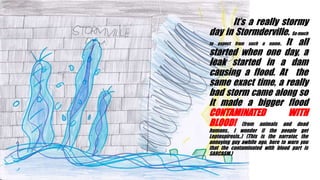 Its a really stormy
day in Stormderville. So much
to expect from such a name.. It all
started when one day, a
leak started in a dam
causing a flood. At the
same exact time, a really
bad storm came along so
it made a bigger flood
CONTAMINATED WITH
BLOOD! (from animals and dead
humans.. I wonder if the people get
Leptospirosis..) (This is the narrator, the
annoying guy awhile ago, here to warn you
that the contaminated with blood part is
SARCASM.)
 