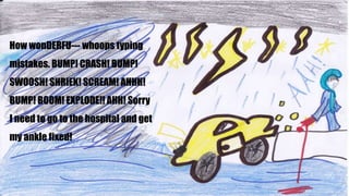 How wonDERFU--- whoops typing
mistakes. BUMP! CRASH! BUMP!
SWOOSH! SHRIEK! SCREAM! AHHH!
BUMP! BOOM! EXPLODE!! AHH! Sorry
I need to go to the hospital and get
my ankle fixed!
 