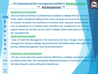 K 
h 
a 
r 
g 
h 
a 
r 
SMBA 
30-B 
Group 
-2- 
… The Operational Risk management (ORM) in Banking Sector … 
ITM 
*** Risk Management *** 
MARKET RISK MANAGEMENT: 
We may believe that there are limited tools available to mitigate this risk, but this is not so. 
Future, option, derivatives trading and its many sub types are some of the tools which help 
to investors to protect the investment or minimize there exposure toward market risk. In 
case of derivatives as in broader sense derivatives are considered to be used to hedge 
against market risk, but they can be used to mitigate various other types of risks, like credit 
risk, operational risk. 
CREDIT RISK MANAGEMENT: 
Tools of Credit Risk Management: The instruments and tools, through which credit risk is 
managed are: Exposure Ceilings, Review/Renewal, Risk Rating Model, Risk based scientific 
pricing, Portfolio Management, Loan Review Mechanism 
OPERATIONAL RISK MANAGEMENT: 
This risk can be reduced to great extent by effectively controlling organization as a whole 
by taking certain steps, like assuring that designed processes is carried out carefully & with 
the help of experts, and are followed in desired way. 
 