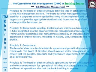 K 
h 
a 
r 
g 
h 
a 
r 
SMBA 
30-B 
Group 
-2- 
… The Operational Risk management (ORM) in Banking Sector … 
ITM 
*** Risk Mitigation Management *** 
Principle 1: The board of directors should take the lead in establishing a 
strong risk management culture. The board & senior management should 
establish a corporate culture- guided by strong risk management and that 
supports and provides appropriate standards and incentives for professional 
and responsible behaviour. on. 
Principle 2: Banks should develop, implement and maintain a framework that 
is fully integrated into the bank’s overall risk management processes. The 
Framework for operational risk management chosen by an individual bank will 
depend on a range of factors, including its nature, size, complexity and risk 
profile. 
Principle 3: Governance: 
The board of directors should establish, approve and periodically review the 
Framework. The board of directors should oversee senior management to 
ensure that the policies, processes and systems are implemented effectively 
at all decision levels. 
Principle 4: The board of directors should approve and review a risk appetite 
and tolerance statement for operational risk that articulates the nature, types 
and levels of operational risk that the bank is willing to assume. 
 