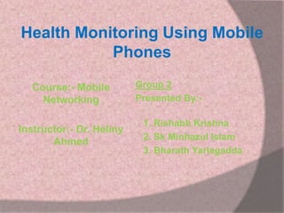 Health Monitoring Using Mobile
Phones
Course:- Mobile
Networking
Instructor:- Dr. Helmy
Ahmed

Group 2
Presented By:-

1. Rishabh Krishna
2. Sk Minhazul Islam
3. Bharath Yarlagadda

 