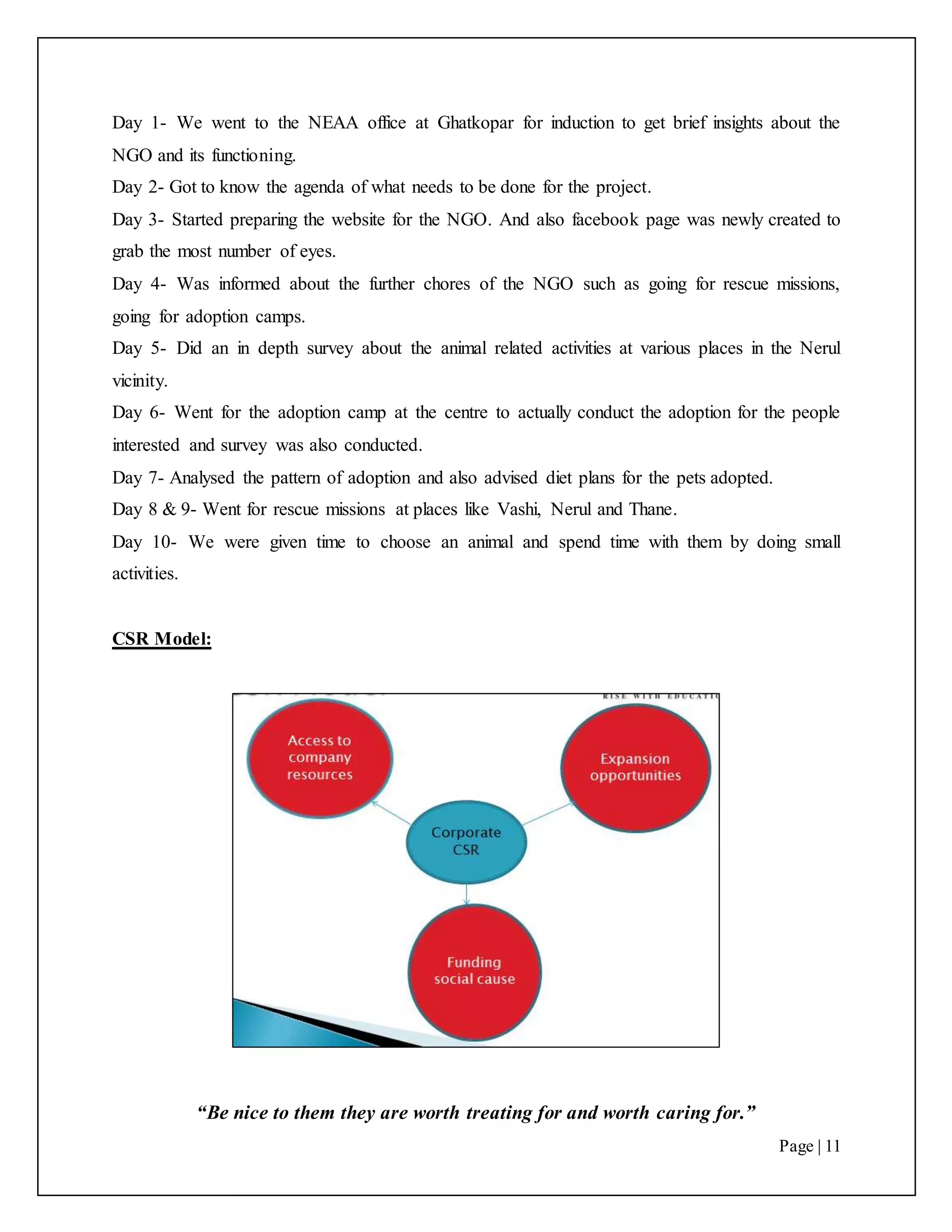“Be nice to them they are worth treating for and worth caring for.”
Page | 11
Day 1- We went to the NEAA office at Ghatkopar for induction to get brief insights about the
NGO and its functioning.
Day 2- Got to know the agenda of what needs to be done for the project.
Day 3- Started preparing the website for the NGO. And also facebook page was newly created to
grab the most number of eyes.
Day 4- Was informed about the further chores of the NGO such as going for rescue missions,
going for adoption camps.
Day 5- Did an in depth survey about the animal related activities at various places in the Nerul
vicinity.
Day 6- Went for the adoption camp at the centre to actually conduct the adoption for the people
interested and survey was also conducted.
Day 7- Analysed the pattern of adoption and also advised diet plans for the pets adopted.
Day 8 & 9- Went for rescue missions at places like Vashi, Nerul and Thane.
Day 10- We were given time to choose an animal and spend time with them by doing small
activities.
CSR Model:
 
