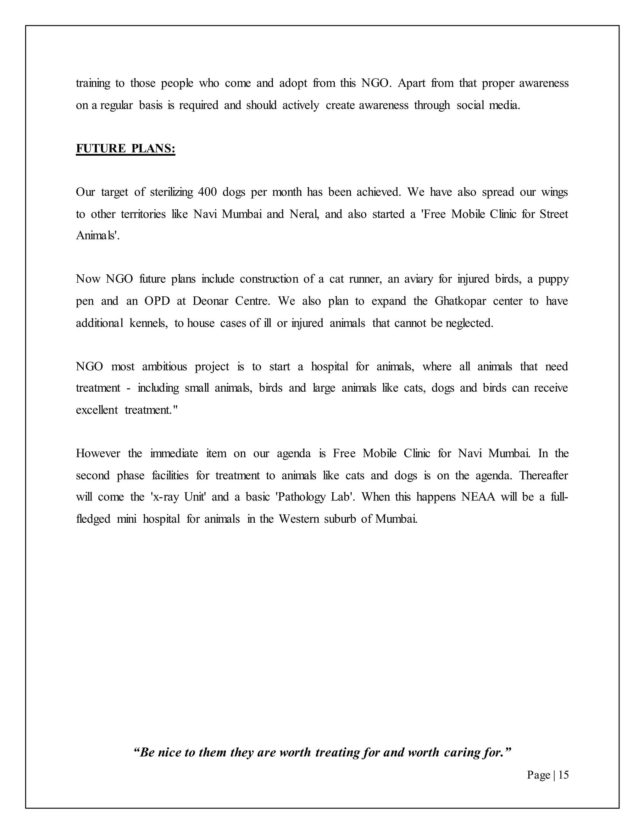 “Be nice to them they are worth treating for and worth caring for.”
Page | 15
training to those people who come and adopt from this NGO. Apart from that proper awareness
on a regular basis is required and should actively create awareness through social media.
FUTURE PLANS:
Our target of sterilizing 400 dogs per month has been achieved. We have also spread our wings
to other territories like Navi Mumbai and Neral, and also started a 'Free Mobile Clinic for Street
Animals'.
Now NGO future plans include construction of a cat runner, an aviary for injured birds, a puppy
pen and an OPD at Deonar Centre. We also plan to expand the Ghatkopar center to have
additional kennels, to house cases of ill or injured animals that cannot be neglected.
NGO most ambitious project is to start a hospital for animals, where all animals that need
treatment - including small animals, birds and large animals like cats, dogs and birds can receive
excellent treatment."
However the immediate item on our agenda is Free Mobile Clinic for Navi Mumbai. In the
second phase facilities for treatment to animals like cats and dogs is on the agenda. Thereafter
will come the 'x-ray Unit' and a basic 'Pathology Lab'. When this happens NEAA will be a full-
fledged mini hospital for animals in the Western suburb of Mumbai.
 