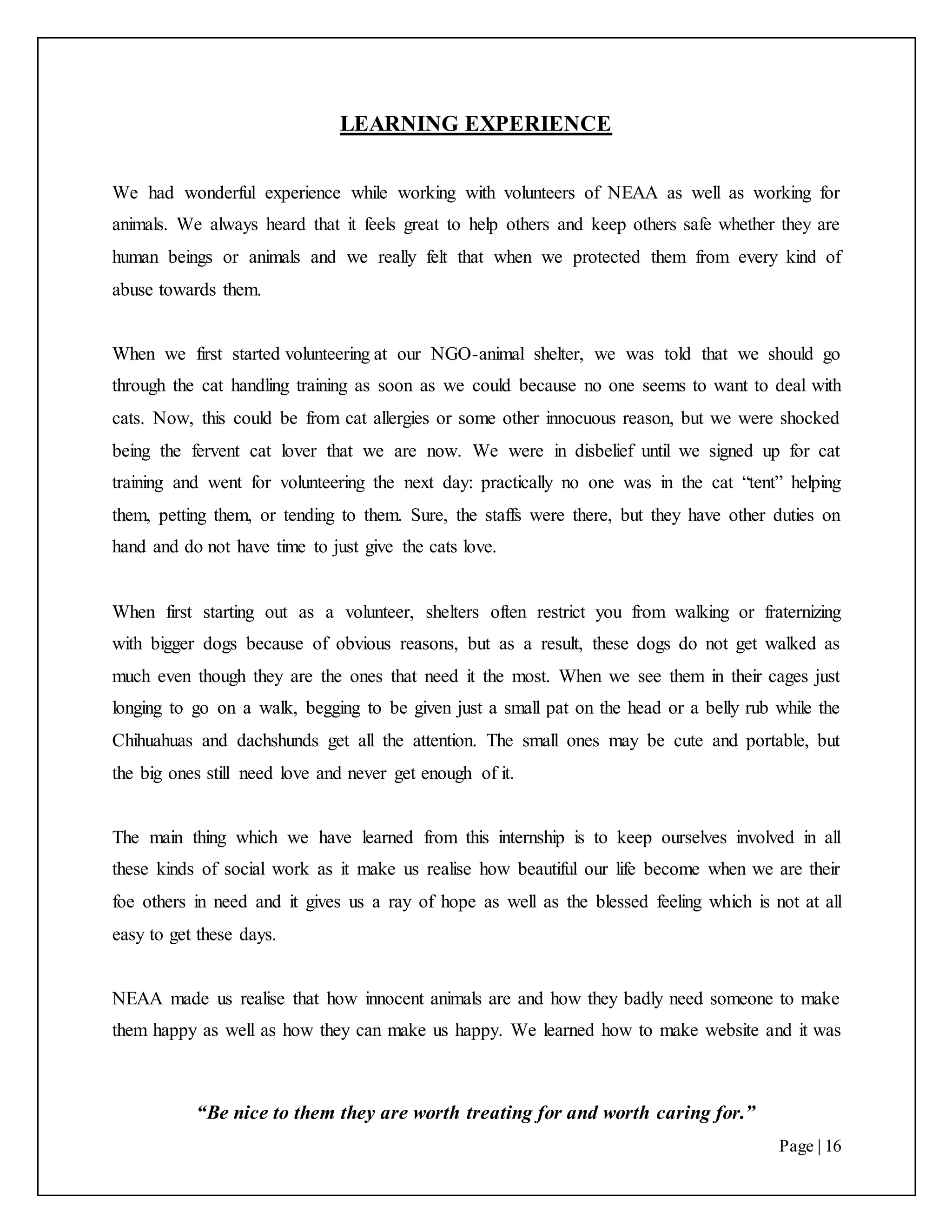 “Be nice to them they are worth treating for and worth caring for.”
Page | 16
LEARNING EXPERIENCE
We had wonderful experience while working with volunteers of NEAA as well as working for
animals. We always heard that it feels great to help others and keep others safe whether they are
human beings or animals and we really felt that when we protected them from every kind of
abuse towards them.
When we first started volunteering at our NGO-animal shelter, we was told that we should go
through the cat handling training as soon as we could because no one seems to want to deal with
cats. Now, this could be from cat allergies or some other innocuous reason, but we were shocked
being the fervent cat lover that we are now. We were in disbelief until we signed up for cat
training and went for volunteering the next day: practically no one was in the cat “tent” helping
them, petting them, or tending to them. Sure, the staffs were there, but they have other duties on
hand and do not have time to just give the cats love.
When first starting out as a volunteer, shelters often restrict you from walking or fraternizing
with bigger dogs because of obvious reasons, but as a result, these dogs do not get walked as
much even though they are the ones that need it the most. When we see them in their cages just
longing to go on a walk, begging to be given just a small pat on the head or a belly rub while the
Chihuahuas and dachshunds get all the attention. The small ones may be cute and portable, but
the big ones still need love and never get enough of it.
The main thing which we have learned from this internship is to keep ourselves involved in all
these kinds of social work as it make us realise how beautiful our life become when we are their
foe others in need and it gives us a ray of hope as well as the blessed feeling which is not at all
easy to get these days.
NEAA made us realise that how innocent animals are and how they badly need someone to make
them happy as well as how they can make us happy. We learned how to make website and it was
 