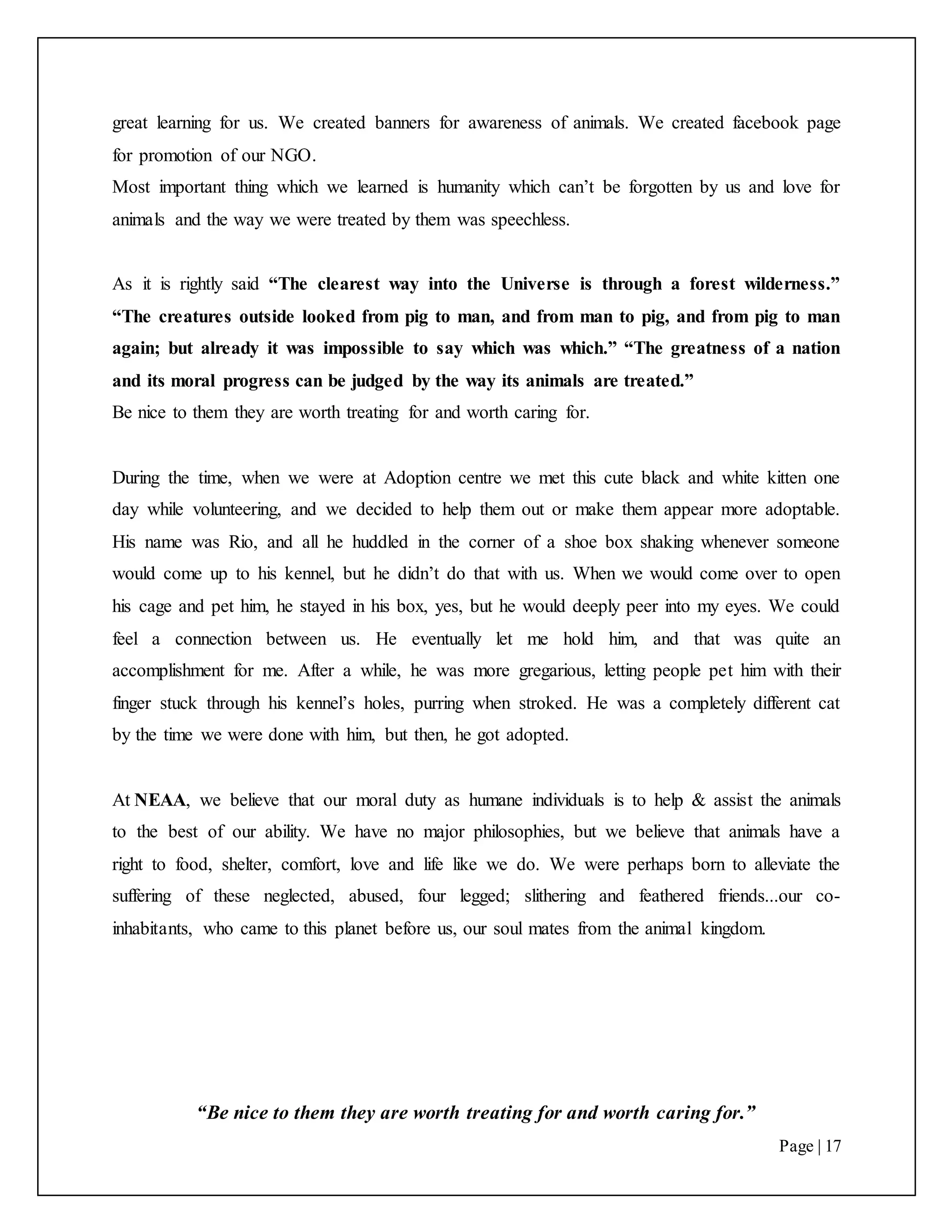 “Be nice to them they are worth treating for and worth caring for.”
Page | 17
great learning for us. We created banners for awareness of animals. We created facebook page
for promotion of our NGO.
Most important thing which we learned is humanity which can’t be forgotten by us and love for
animals and the way we were treated by them was speechless.
As it is rightly said “The clearest way into the Universe is through a forest wilderness.”
“The creatures outside looked from pig to man, and from man to pig, and from pig to man
again; but already it was impossible to say which was which.” “The greatness of a nation
and its moral progress can be judged by the way its animals are treated.”
Be nice to them they are worth treating for and worth caring for.
During the time, when we were at Adoption centre we met this cute black and white kitten one
day while volunteering, and we decided to help them out or make them appear more adoptable.
His name was Rio, and all he huddled in the corner of a shoe box shaking whenever someone
would come up to his kennel, but he didn’t do that with us. When we would come over to open
his cage and pet him, he stayed in his box, yes, but he would deeply peer into my eyes. We could
feel a connection between us. He eventually let me hold him, and that was quite an
accomplishment for me. After a while, he was more gregarious, letting people pet him with their
finger stuck through his kennel’s holes, purring when stroked. He was a completely different cat
by the time we were done with him, but then, he got adopted.
At NEAA, we believe that our moral duty as humane individuals is to help & assist the animals
to the best of our ability. We have no major philosophies, but we believe that animals have a
right to food, shelter, comfort, love and life like we do. We were perhaps born to alleviate the
suffering of these neglected, abused, four legged; slithering and feathered friends...our co-
inhabitants, who came to this planet before us, our soul mates from the animal kingdom.
 
