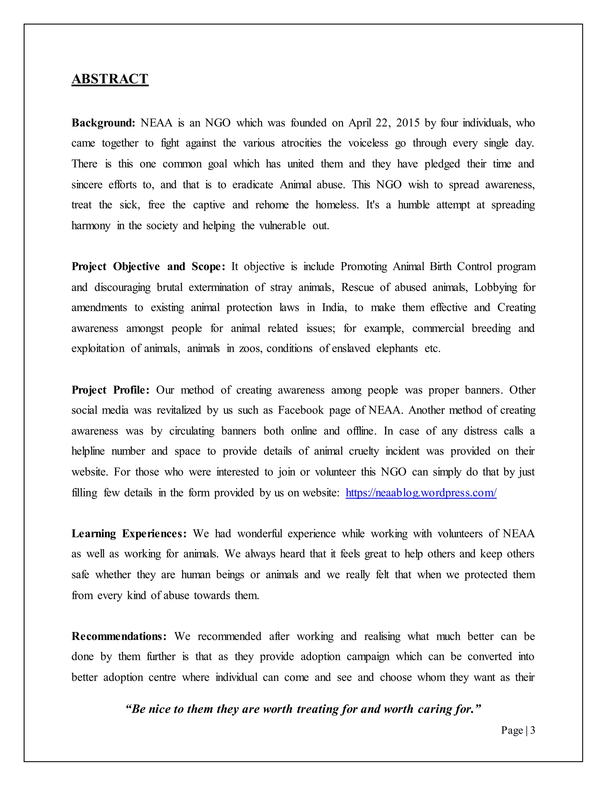 “Be nice to them they are worth treating for and worth caring for.”
Page | 3
ABSTRACT
Background: NEAA is an NGO which was founded on April 22, 2015 by four individuals, who
came together to fight against the various atrocities the voiceless go through every single day.
There is this one common goal which has united them and they have pledged their time and
sincere efforts to, and that is to eradicate Animal abuse. This NGO wish to spread awareness,
treat the sick, free the captive and rehome the homeless. It's a humble attempt at spreading
harmony in the society and helping the vulnerable out.
Project Objective and Scope: It objective is include Promoting Animal Birth Control program
and discouraging brutal extermination of stray animals, Rescue of abused animals, Lobbying for
amendments to existing animal protection laws in India, to make them effective and Creating
awareness amongst people for animal related issues; for example, commercial breeding and
exploitation of animals, animals in zoos, conditions of enslaved elephants etc.
Project Profile: Our method of creating awareness among people was proper banners. Other
social media was revitalized by us such as Facebook page of NEAA. Another method of creating
awareness was by circulating banners both online and offline. In case of any distress calls a
helpline number and space to provide details of animal cruelty incident was provided on their
website. For those who were interested to join or volunteer this NGO can simply do that by just
filling few details in the form provided by us on website: https://neaablog.wordpress.com/
Learning Experiences: We had wonderful experience while working with volunteers of NEAA
as well as working for animals. We always heard that it feels great to help others and keep others
safe whether they are human beings or animals and we really felt that when we protected them
from every kind of abuse towards them.
Recommendations: We recommended after working and realising what much better can be
done by them further is that as they provide adoption campaign which can be converted into
better adoption centre where individual can come and see and choose whom they want as their
 