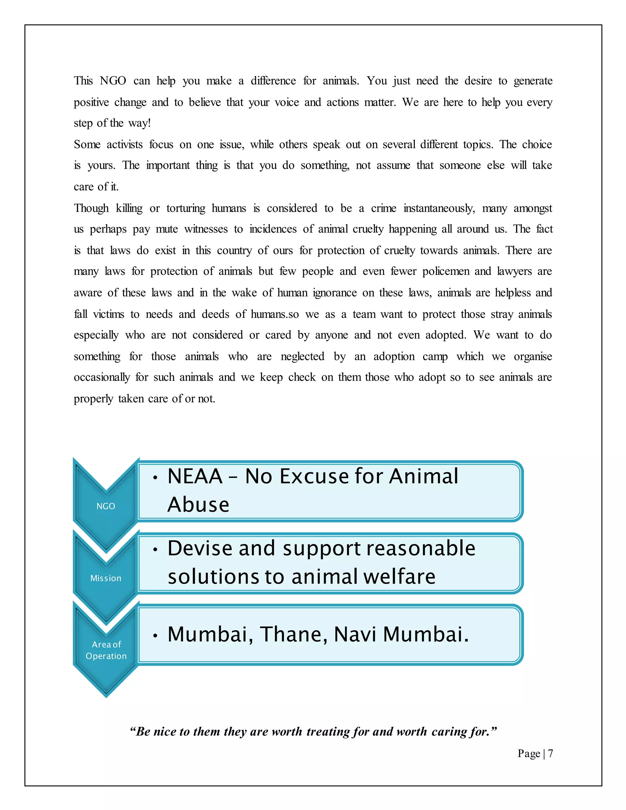 “Be nice to them they are worth treating for and worth caring for.”
Page | 7
This NGO can help you make a difference for animals. You just need the desire to generate
positive change and to believe that your voice and actions matter. We are here to help you every
step of the way!
Some activists focus on one issue, while others speak out on several different topics. The choice
is yours. The important thing is that you do something, not assume that someone else will take
care of it.
Though killing or torturing humans is considered to be a crime instantaneously, many amongst
us perhaps pay mute witnesses to incidences of animal cruelty happening all around us. The fact
is that laws do exist in this country of ours for protection of cruelty towards animals. There are
many laws for protection of animals but few people and even fewer policemen and lawyers are
aware of these laws and in the wake of human ignorance on these laws, animals are helpless and
fall victims to needs and deeds of humans.so we as a team want to protect those stray animals
especially who are not considered or cared by anyone and not even adopted. We want to do
something for those animals who are neglected by an adoption camp which we organise
occasionally for such animals and we keep check on them those who adopt so to see animals are
properly taken care of or not.
NGO
• NEAA – No Excuse for Animal
Abuse
Mission
• Devise and support reasonable
solutions to animal welfare
Area of
Operation
• Mumbai, Thane, Navi Mumbai.
 