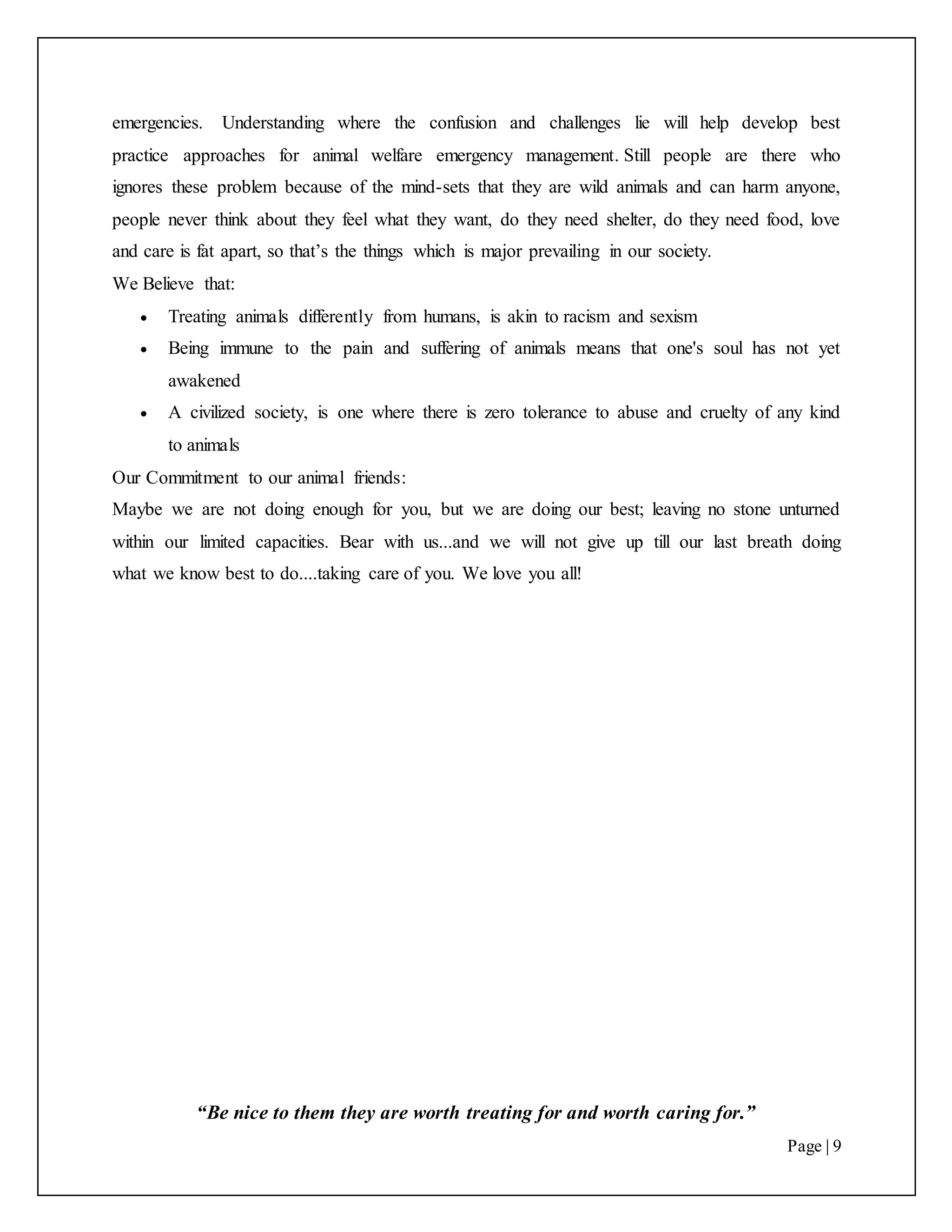 “Be nice to them they are worth treating for and worth caring for.”
Page | 9
emergencies. Understanding where the confusion and challenges lie will help develop best
practice approaches for animal welfare emergency management. Still people are there who
ignores these problem because of the mind-sets that they are wild animals and can harm anyone,
people never think about they feel what they want, do they need shelter, do they need food, love
and care is fat apart, so that’s the things which is major prevailing in our society.
We Believe that:
 Treating animals differently from humans, is akin to racism and sexism
 Being immune to the pain and suffering of animals means that one's soul has not yet
awakened
 A civilized society, is one where there is zero tolerance to abuse and cruelty of any kind
to animals
Our Commitment to our animal friends:
Maybe we are not doing enough for you, but we are doing our best; leaving no stone unturned
within our limited capacities. Bear with us...and we will not give up till our last breath doing
what we know best to do....taking care of you. We love you all!
 