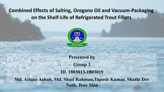 Combined Effects of Salting, Oregano Oil and Vacuum-Packaging
on the Shelf-Life of Refrigerated Trout Fillets
Presented by
Group 3
ID. 1803013-1803019
Md. Atique Ashab, Md. Shaif Rahman,Taposh Kumar, Shathi Dev
Nath, Ibne Sina
 